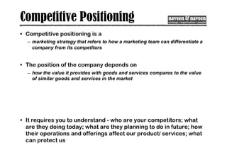 Competitive Positioning
• Competitive positioning is a
– marketing strategy that refers to how a marketing team can differentiate a
company from its competitors
• The position of the company depends on
– how the value it provides with goods and services compares to the value
of similar goods and services in the market
• It requires you to understand - who are your competitors; what
are they doing today; what are they planning to do in future; how
their operations and offerings affect our product/ services; what
can protect us
 