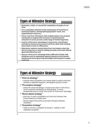 1/8/23
3
Types of Offensive Strategy
• Neutralize, match, or exceed the competitive strength of rival
firms
• Turn competitive attention to the weaknesses of rival firms in
brand perceptions, demographic/geographic reach, and
organizational resources,
• Throw rival firms off balance with multiple tactics (new product
introductions coupled with increases in advertising and
reductions in price) across a wide range of market segments,
• Lead to a first-mover advantage in unserved or uncontested
markets by maneuvering around rival firms rather than meeting
them head on (end-run offensives),
• Selectively captures market share from rival leaders when the
lack of resources or market visibility prevents a full scale offense
(guerrilla offensives) and
• Secure a first mover advantage that is difficult to imitate with
initiatives such as expanding capacity beyond current market
demand and securing pricing advantages with long-term supply
contracts.
5
Types of Offensive Strategy
• "End run strategy"
– eschews direct competition and instead seeks to exploit untouched
markets or neglected segments, demographic groups or areas.
• "Pre-emptive strategy"
– simply the natural advantage a company has when it is the first to
serve a particular marketplace or demographic. It can be
exceptionally hard to unseat. Also known as "first-mover" advantage.
• "Direct attack strategy"
– price war, or even a competition as to who can introduce new
product features at a faster pace
– taking charge of the public conversation through marketing
campaigns.
• "Acquisition strategy"
– seeks to remove a competitor by buying it - wealthy or well-
capitalized competitor
6
 