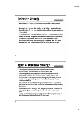 1/8/23
4
Defensive Strategy
• Meant to counteract offensive competitive strategies
• Moves that reduce the ability of rival firm strategies to
threaten the firm’s competitive strength or organizational
resources
– Because of this, they are rarely a source of a competitive advantage
• Their intended purpose is to defend an industry position,
protect competitive resources from imitation, and
sustain an existing advantage by lowering the risk and
weakening the impact of rival firm offensive attacks
7
Types of Defensive Strategy
• Deter retaliation by communicating a commitment to
unequivocally follow through on offensive moves
• Deter threatening moves with a commitment to direct and
continued retaliation if rival firms make certain moves and
• Create trust by communicating a commitment to make no new
moves or forego existing moves in an effort to de-escalate a
competitive battle
• Government intervention strategies involve the use of political
and legal tactics to prevent rival firms from changing the rules of
the game.
• Strategy flexibility protects firm resources through the ability to
move quickly out of declining markets into more prosperous
ones.
• Lastly, avoidance strategies dodge confrontation by focusing on
market segment of little interest to rival firms.
8
 