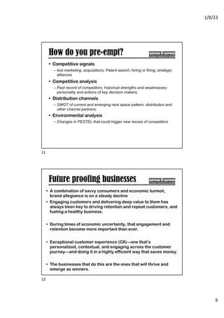 1/8/23
6
How do you pre-empt?
• Competitive signals
– test marketing; acquisitions; Patent search; hiring or firing; strategic
alliances
• Competitive analysis
– Past record of competitors; historical strengths and weaknesses;
personality and actions of key decision makers;
• Distribution channels
– SWOT of current and emerging rack space pattern; distribution and
other channel partners;
• Environmental analysis
– Changes in PESTEL that could trigger new moves of competitors
11
Future proofing businesses
• A combination of savvy consumers and economic turmoil,
brand allegiance is on a steady decline
• Engaging customers and delivering deep value to them has
always been key to driving retention and repeat customers, and
fueling a healthy business.
• During times of economic uncertainty, that engagement and
retention become more important than ever.
• Exceptional customer experience (CX)—one that’s
personalized, contextual, and engaging across the customer
journey—and doing it in a highly efficient way that saves money.
• The businesses that do this are the ones that will thrive and
emerge as winners.
12
 