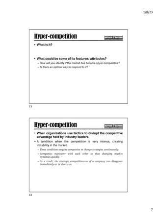 1/8/23
7
Hyper-competition
• What is it?
• What could be some of its features/ attributes?
– How will you identify if the market has become hpyer-compeititive?
– Is there an optimal way to respond to it?
13
Hyper-competition
• When organizations use tactics to disrupt the competitive
advantage held by industry leaders.
• A condition when the competition is very intense, creating
instability in the market.
– These conditions require companies to change strategies continuously.
– Companies maneuver with each other so that changing market
dynamics quickly.
– As a result, the strategic competitiveness of a company can disappear
immediately or in short-run
14
 