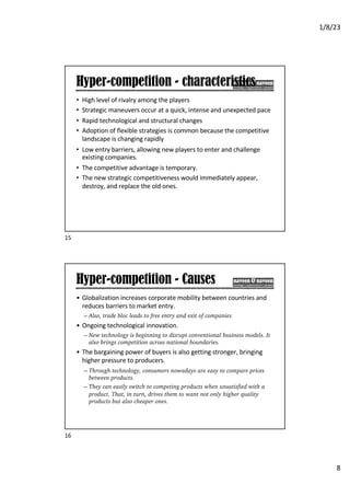 1/8/23
8
Hyper-competition - characteristics
• High level of rivalry among the players
• Strategic maneuvers occur at a quick, intense and unexpected pace
• Rapid technological and structural changes
• Adoption of flexible strategies is common because the competitive
landscape is changing rapidly
• Low entry barriers, allowing new players to enter and challenge
existing companies.
• The competitive advantage is temporary.
• The new strategic competitiveness would immediately appear,
destroy, and replace the old ones.
15
Hyper-competition - Causes
• Globalization increases corporate mobility between countries and
reduces barriers to market entry.
– Also, trade bloc leads to free entry and exit of companies
• Ongoing technological innovation.
– New technology is beginning to disrupt conventional business models. It
also brings competition across national boundaries.
• The bargaining power of buyers is also getting stronger, bringing
higher pressure to producers.
– Through technology, consumers nowadays are easy to compare prices
between products.
– They can easily switch to competing products when unsatisfied with a
product. That, in turn, drives them to want not only higher quality
products but also cheaper ones.
16
 