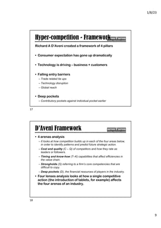 1/8/23
9
Hyper-competition - Framework
Richard A D’Aveni created a framework of 4 pillars
• Consumer expectation has gone up dramatically
• Technology is driving – business + customers
• Falling entry barriers
– Trade related tie ups
– Technology disruption
– Global reach
• Deep pockets
– Contributory pockets against individual pocket earlier
17
D’Aveni Framework
• 4 arenas analysis
– It looks at how competition builds up in each of the four areas below,
in order to identify patterns and predict future strategic action.
– Cost and quality (C – Q) of competitors and how they rate as
leaders or followers.
– Timing and know-how (T–K) capabilities that affect efficiencies in
the value chain.
– Strongholds (S) referring to a firm’s core competencies that are
difficult to copy.
– Deep pockets (D), the financial resources of players in the industry.
• Four lenses analysis looks at how a single competitive
action (the introduction of tablets, for example) affects
the four arenas of an industry.
18
 