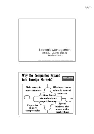 1/8/23
1
Strategic Management
Complete session is delivered based on content and presentation available in the book by Thompson
IIFT Delhi - MBA(IB), 2021-24 |
Weekend Batch
1
Why Do Companies Expand
into Foreign Markets?
Gain access to
new customers
Capitalize
on core
competencies
Achieve lower
costs and enhance
competitiveness
Spread
business risk
across wider
market base
Obtain access to
valuable natural
resources
2
 