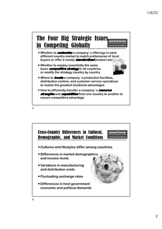 1/8/23
2
The Four Big Strategic Issues
in Competing Globally
¡ Whether to customize a company’s offerings in each
different country market to match preferences of local
buyers or offer a mostly standardized product worldwide
¡ Whether to employ essentially the same
basic competitive strategy in all countries
or modify the strategy country by country
¡ Where to locate a company’s production facilities,
distribution centers, and customer service operations
to realize the greatest locational advantages
¡ How to efficiently transfer a company’s resource
strengths and capabilities from one country to another to
secure competitive advantage
3
¡ Cultures and lifestyles differ among countries
¡ Differences in market demographics
and income levels
¡ Variations in manufacturing
and distribution costs
¡ Fluctuating exchange rates
¡ Differences in host government
economic and political demands
Cross-Country Differences in Cultural,
Demographic, and Market Conditions
4
 