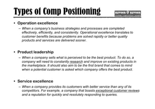 Types of Comp Positioning
• Operation excellence
– When a company’s business strategies and processes are completed
effectively, efficiently, and consistently. Operational excellence translates to
customer benefits because problems are solved rapidly or better quality
products and services are delivered sooner.
• Product leadership
– When a company sells what is perceived to be the best product. To do so, a
company will need to constantly research and improve on existing products in
the marketplace. It should also aim to be the first brand that comes to mind
when a potential customer is asked which company offers the best product.
• Service excellence
– When a company provides its customers with better service than any of its
competitors. For example, a company that boasts exceptional customer reviews
and a reputation for quickly and resolutely responding to queries.
 