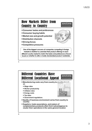 1/8/23
3
¡ Consumer tastes and preferences
¡ Consumer buying habits
¡ Market size and growth potential
¡ Distribution channels
¡ Driving forces
¡ Competitive pressures
One of the biggest concerns of companies competing in foreign
markets is whether to customize their product offerings in each
different country market to match the tastes and preferences of local
buyers or whether to offer a mostly standardized product worldwide.
How Markets Differ from
Country to Country
5
¡ Manufacturing costs vary from country to country based
on
¡ Wage rates
¡ Worker productivity
¡ Inflation rates
¡ Energy costs
¡ Tax rates
¡ Government regulations
¡ Quality of business environment varies from country to
country
¡ Suppliers, trade associations, and makers of
complementary products often find it advantageous to
cluster their operations in the same general location
Different Countries Have
Different Locational Appeal
6
 