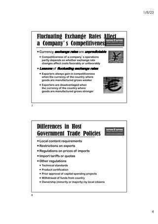1/8/23
4
Fluctuating Exchange Rates Affect
a Company’s Competitiveness
¡ Currency exchange rates are unpredictable
¡ Competitiveness of a company’s operations
partly depends on whether exchange rate
changes affect costs favorably or unfavorably
¡ Lessons of fluctuating exchange rates
¡ Exporters always gain in competitiveness
when the currency of the country where
goods are manufactured grows weaker
¡ Exporters are disadvantaged when
the currency of the country where
goods are manufactured grows stronger
7
Differences in Host
Government Trade Policies
¡ Local content requirements
¡ Restrictions on exports
¡ Regulations on prices of imports
¡ Import tariffs or quotas
¡ Other regulations
¡ Technical standards
¡ Product certification
¡ Prior approval of capital spending projects
¡ Withdrawal of funds from country
¡ Ownership (minority or majority) by local citizens
8
 