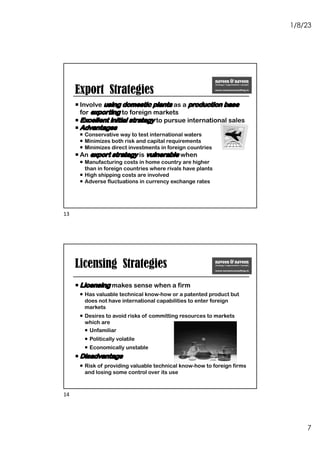 1/8/23
7
¡ Involve using domestic plants as a production base
for exporting to foreign markets
¡ Excellent initial strategy to pursue international sales
¡ Advantages
¡ Conservative way to test international waters
¡ Minimizes both risk and capital requirements
¡ Minimizes direct investments in foreign countries
¡ An export strategy is vulnerable when
¡ Manufacturing costs in home country are higher
than in foreign countries where rivals have plants
¡ High shipping costs are involved
¡ Adverse fluctuations in currency exchange rates
Export Strategies
13
Licensing Strategies
¡ Licensing makes sense when a firm
¡ Has valuable technical know-how or a patented product but
does not have international capabilities to enter foreign
markets
¡ Desires to avoid risks of committing resources to markets
which are
¡ Unfamiliar
¡ Politically volatile
¡ Economically unstable
¡ Disadvantage
¡ Risk of providing valuable technical know-how to foreign firms
and losing some control over its use
14
 