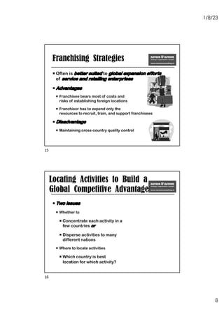 1/8/23
8
Franchising Strategies
¡ Often is better suited to global expansion efforts
of service and retailing enterprises
¡ Advantages
¡ Franchisee bears most of costs and
risks of establishing foreign locations
¡ Franchisor has to expend only the
resources to recruit, train, and support franchisees
¡ Disadvantage
¡ Maintaining cross-country quality control
15
Locating Activities to Build a
Global Competitive Advantage
¡ Two issues
¡ Whether to
¡ Concentrate each activity in a
few countries or
¡ Disperse activities to many
different nations
¡ Where to locate activities
¡ Which country is best
location for which activity?
16
 