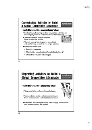 1/8/23
9
¡ Activities should be concentrated when
¡ Costs of manufacturing or other value chain activities are
meaningfully lower in certain locations than in others
¡ There are sizable scale economies
in performing the activity
¡ There is a steep learning curve associated
with performing an activity in a single location
¡ Certain locations have
¡ Superior resources
¡ Allow better coordination of related activities or
¡ Offer other valuable advantages
Concentrating Activities to Build
a Global Competitive Advantage
17
Dispersing Activities to Build a
Global Competitive Advantage
¡ Activities should be dispersed when
¡ They need to be performed close to buyers
¡ Transportation costs, scale diseconomies, or
trade barriers make centralization expensive
¡ Buffers for fluctuating exchange rates, supply interruptions,
and adverse politics are needed
18
 
