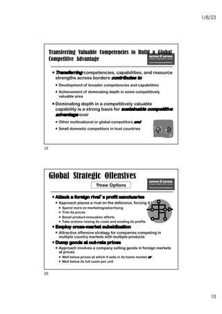 1/8/23
10
Transferring Valuable Competencies to Build a Global
Competitive Advantage
¡ Transferring competencies, capabilities, and resource
strengths across borders contributes to
¡ Development of broader competencies and capabilities
¡ Achievement of dominating depth in some competitively
valuable area
¡ Dominating depth in a competitively valuable
capability is a strong basis for sustainable competitive
advantage over
¡ Other multinational or global competitors and
¡ Small domestic competitors in host countries
19
Global Strategic Offensives
¡ Attack a foreign rival’s profit sanctuaries
¡ Approach places a rival on the defensive, forcing it to
¡ Spend more on marketing/advertising
¡ Trim its prices
¡ Boost product innovation efforts
¡ Take actions raising its costs and eroding its profits
¡ Employ cross-market subsidization
¡ Attractive offensive strategy for companies competing in
multiple country markets with multiple products
¡ Dump goods at cut-rate prices
¡ Approach involves a company selling goods in foreign markets
at prices
¡ Well below prices at which it sells in its home market or
¡ Well below its full costs per unit
Three Options
20
 