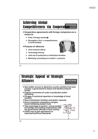 1/8/23
11
Achieving Global
Competitiveness via Cooperation
¡ Cooperative agreements with foreign companies are a
means to
¡ Enter a foreign market or
¡ Strengthen a firm’s competitiveness
in world markets
¡ Purpose of alliances
¡ Joint research efforts
¡ Technology-sharing
¡ Joint use of production or distribution facilities
¡ Marketing / promoting one another’s products
21
Strategic Appeal of Strategic
Alliances
¡ Gain better access to attractive country markets from host
country’s government to import and market products
locally
¡ Capture economies of scale in production and/or
marketing
¡ Fill gaps in technical expertise or knowledge of local
markets
¡ Share distribution facilities and dealer networks
¡ Direct combined competitive energies
toward defeating mutual rivals
¡ Take advantage of partner’s local market
knowledge and working relationships with
key government officials in host country
¡ Useful way to gain agreement on
important technical standards
T
h
e
pi
ct
u
r
e
c
a
n'
t
b
e
di
s
pl
a
y
22
 
