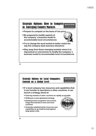 1/8/23
13
Strategic Options: How to Compete
in Emerging Country Markets
¡ Prepare to compete on the basis of low price
¡ Be prepared to modify aspects of
the company’s business model to
accommodate local circumstances
¡ Try to change the local market to better match the
way the company does business elsewhere
¡ Stay away from those emerging markets where it is
impractical or uneconomic to modify the company’s
business model to accommodate local circumstances
25
¡ If a local company has resources and capabilities that
it can transfer to operations in other countries, it can
launch a strategy aimed at
¡ Entering markets of other countries as rapidly as possible
¡ Shifting to a more globalized strategy
¡ Building brand recognition and a brand
image that extends to more and more
countries
¡ Gradually establishing the resources and
capabilities to go head-to-head against
large global rivals
Strategic Options for Local Companies:
Contend on a Global Level
26
 