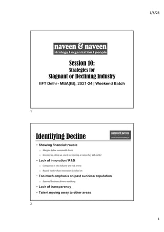 1/8/23
1
Session 10:
Strategies for
Stagnant or Declining Industry
IIFT Delhi - MBA(IB), 2021-24 | Weekend Batch
1
Identifying Decline
• Showing financial trouble
o Margins below sustainable levels
o Inventories piling up, stock not moving at rates they did earlier
• Lack of innovation/ R&D
o Companies in the industry are risk averse
o Recycle rather than innovation is relied on
• Too much emphasis on past success/ reputation
o External business drivers vanishing
• Lack of transparency
• Talent moving away to other areas
2
 