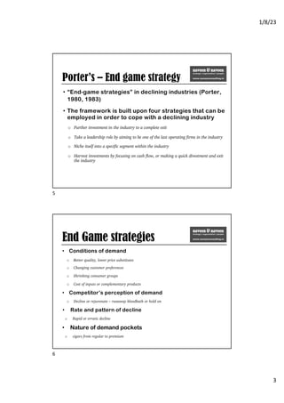 1/8/23
3
Porter’s – End game strategy
• “End-game strategies” in declining industries (Porter,
1980, 1983)
• The framework is built upon four strategies that can be
employed in order to cope with a declining industry
o Further investment in the industry to a complete exit
o Take a leadership role by aiming to be one of the last operating firms in the industry
o Niche itself into a specific segment within the industry
o Harvest investments by focusing on cash flow, or making a quick divestment and exit
the industry
5
End Game strategies
• Conditions of demand
o Better quality, lower price substitutes
o Changing customer preferences
o Shrinking consumer groups
o Cost of inputs or complementary products
• Competitor’s perception of demand
o Decline or rejuvenate – runaway bloodbath or hold on
• Rate and pattern of decline
o Rapid or erratic decline
• Nature of demand pockets
o cigars from regular to premium
6
 