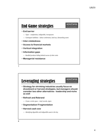 1/8/23
4
End Game strategies
• Exit barrier
o Types – complexities, indigestible, incongruent
o Contingent liabilities – labour settlements, land use, dismantling assets
• Inter-relatedness
• Access to financial markets
• Vertical integration
• Information gaps
o Bundled products hiding behind success of other units
• Managerial resistance
7
Leveraging strategies
• Strategy for shrinking industries usually focus on
divestment or harvest strategies, but managers should
consider two other alternatives - leadership and niche
as well
• Refresh and Rebrand
o Create a niche space – vinyl records, cigars
• Segmentation/ Fragmentation
• Harvest cash cow
o Identifying digestible and indigestible assets is the key
8
 
