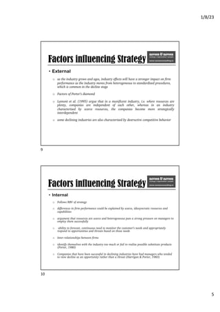 1/8/23
5
Factors influencing Strategy
• External
o as the industry grows and ages, industry effects will have a stronger impact on firm
performance as the industry moves from heterogeneous to standardized procedures,
which is common in the decline stage
o Factors of Porter’s diamond
o Lamont et al. (1995) argue that in a munificent industry, i.e. where resources are
plenty, companies are independent of each other, whereas in an industry
characterized by scarce resources, the companies become more strategically
interdependent
o some declining industries are also characterized by destructive competitive behavior
9
Factors influencing Strategy
• Internal
o Follows RBV of strategy
o differences in firm performance could be explained by scarce, idiosyncratic resources and
capabilities
o argument that resources are scarce and heterogeneous puts a strong pressure on managers to
employ them successfully
o ability to forecast, continuous need to monitor the customer’s needs and appropriately
respond to opportunities and threats based on those needs
o Inter-relationships between firms
o identify themselves with the industry too much or fail to realize possible substitute products
(Porter, 1980)
o Companies that have been successful in declining industries have had managers who tended
to view decline as an opportunity rather than a threat (Harrigan & Porter, 1983)
10
 