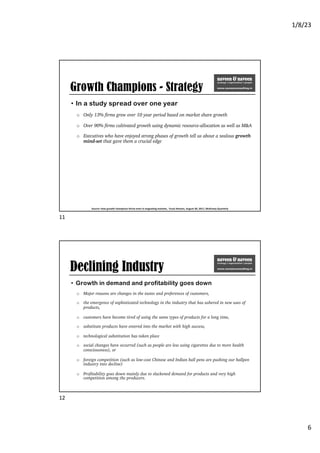 1/8/23
6
Growth Champions - Strategy
• In a study spread over one year
o Only 13% firms grew over 10 year period based on market share growth
o Over 90% firms cultivated growth using dynamic resource-allocation as well as M&A
o Executives who have enjoyed strong phases of growth tell us about a zealous growth
mind-set that gave them a crucial edge
Source: How growth champions thrive even in stagnating markets, Yuval Atsmon, August 30, 2017, McKinsey Quarterly
11
Declining Industry
• Growth in demand and profitability goes down
o Major reasons are changes in the tastes and preferences of customers,
o the emergence of sophisticated technology in the industry that has ushered in new uses of
products,
o customers have become tired of using the same types of products for a long time,
o substitute products have entered into the market with high success,
o technological substitution has taken place
o social changes have occurred (such as people are less using cigarettes due to more health
consciousness), or
o foreign competition (such as low-cost Chinese and Indian ball pens are pushing our ballpen
industry into decline)
o Profitability goes down mainly due to slackened demand for products and very high
competition among the producers.
12
 