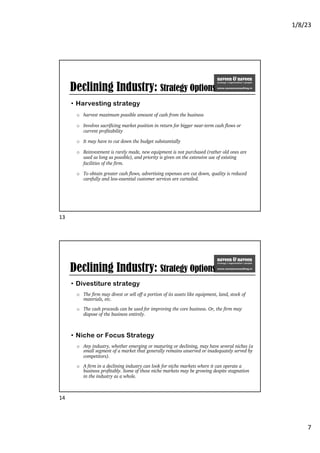 1/8/23
7
Declining Industry: Strategy Options
• Harvesting strategy
o harvest maximum possible amount of cash from the business
o Involves sacrificing market position in return for bigger near-term cash flows or
current profitability
o It may have to cut down the budget substantially
o Reinvestment is rarely made, new equipment is not purchased (rather old ones are
used as long as possible), and priority is given on the extensive use of existing
facilities of the firm.
o To obtain greater cash flows, advertising expenses are cut down, quality is reduced
carefully and less-essential customer services are curtailed.
13
Declining Industry: Strategy Options
• Divestiture strategy
o The firm may divest or sell off a portion of its assets like equipment, land, stock of
materials, etc.
o The cash proceeds can be used for improving the core business. Or, the firm may
dispose of the business entirely.
• Niche or Focus Strategy
o Any industry, whether emerging or maturing or declining, may have several niches (a
small segment of a market that generally remains unserved or inadequately served by
competitors).
o A firm in a declining industry can look for niche markets where it can operate a
business profitably. Some of these niche markets may be growing despite stagnation
in the industry as a whole.
14
 