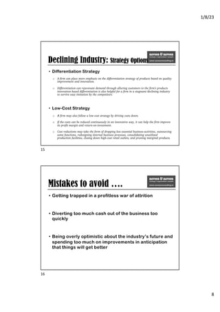 1/8/23
8
Declining Industry: Strategy Options
• Differentiation Strategy
o A firm can place more emphasis on the differentiation strategy of products based on quality
improvement and innovation.
o Differentiation can rejuvenate demand through alluring customers to the firm’s products
innovation-based differentiation is also helpful for a firm in a stagnant/declining industry
to survive easy imitation by the competitors.
• Low-Cost Strategy
o A firm may also follow a low-cost strategy by driving costs down.
o If the costs can be reduced continuously in an innovative way, it can help the firm improve
its profit margin and return-on-investment.
o Cost reductions may take the form of dropping less essential business-activities, outsourcing
some functions, redesigning internal business processes, consolidating unutilized
production facilities, closing down high-cost retail outlets, and pruning marginal products.
15
Mistakes to avoid ….
• Getting trapped in a profitless war of attrition
• Diverting too much cash out of the business too
quickly
• Being overly optimistic about the industry’s future and
spending too much on improvements in anticipation
that things will get better
16
 