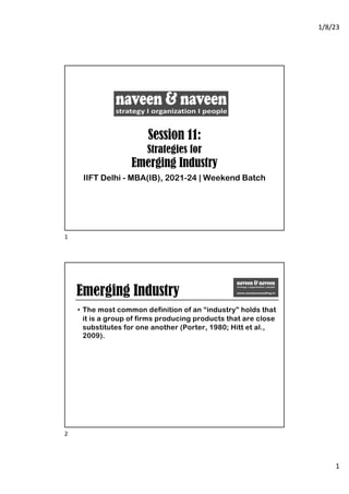 1/8/23
1
Session 11:
Strategies for
Emerging Industry
IIFT Delhi - MBA(IB), 2021-24 | Weekend Batch
1
Emerging Industry
• The most common definition of an “industry” holds that
it is a group of firms producing products that are close
substitutes for one another (Porter, 1980; Hitt et al.,
2009).
2
 
