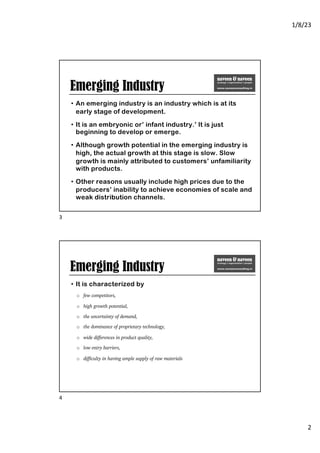 1/8/23
2
Emerging Industry
• An emerging industry is an industry which is at its
early stage of development.
• It is an embryonic or’ infant industry.’ It is just
beginning to develop or emerge.
• Although growth potential in the emerging industry is
high, the actual growth at this stage is slow. Slow
growth is mainly attributed to customers’ unfamiliarity
with products.
• Other reasons usually include high prices due to the
producers’ inability to achieve economies of scale and
weak distribution channels.
3
Emerging Industry
• It is characterized by
o few competitors,
o high growth potential,
o the uncertainty of demand,
o the dominance of proprietary technology,
o wide differences in product quality,
o low entry barriers,
o difficulty in having ample supply of raw materials
4
 