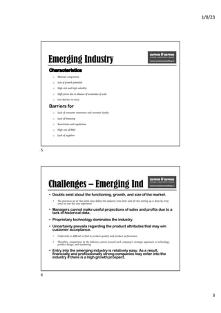 1/8/23
3
Emerging Industry
Characteristics
o Minimal competition
o Lots of growth potential
o High risk and high volatility
o High prices due to absence of economies of scale
o Low barriers to entry
Barriers for
o Lack of consumer awareness and customer loyalty
o Lack of financing
o Restrictions and regulations
o High cost of R&D
o Lack of suppliers
5
Challenges – Emerging Ind
• Doubts exist about the functioning, growth, and size of the market.
• The practices set at this point may define the industry even later and all this setting up is done by trial,
since no one has any experience
• Managers cannot make useful projections of sales and profits due to a
lack of historical data.
• Proprietary technology dominates the industry.
• Uncertainty prevails regarding the product attributes that may win
customer acceptance.
• Uniformity is difficult to find in product quality and product performance.
• Therefore, competition in the industry centres around each company’s strategic approach to technology,
product design, and marketing.
• Entry into the emerging industry is relatively easy. As a result,
financially and professionally strong companies may enter into the
industry if there is a high growth prospect.
6
 