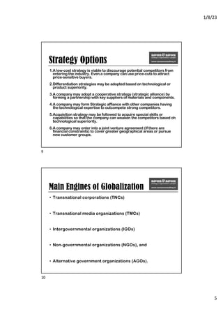 1/8/23
5
Strategy Options
1.A low-cost strategy is viable to discourage potential competitors from
entering the industry. Even a company can use price-cuts to attract
price-sensitive buyers.
2.Differentiation strategies may be adopted based on technological or
product superiority.
3.A company may adopt a cooperative strategy (strategic alliance) by
forming a partnership with key suppliers of materials and components.
4.A company may form Strategic affiance with other companies having
the technological expertise to outcompete strong competitors.
5.Acquisition strategy may be followed to acquire special skills or
capabilities so that the company can weaken the competitors based oh
technological superiority.
6.A company may enter into a joint venture agreement (if there are
financial constraints) to cover greater geographical areas or pursue
new customer groups.
9
Main Engines of Globalization
• Transnational corporations (TNCs)
• Transnational media organizations (TMCs)
• Intergovernmental organizations (IGOs)
• Non-governmental organizations (NGOs), and
• Alternative government organizations (AGOs).
10
 