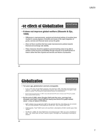 1/8/23
7
-ve effects of Globalization
• It does not improve global welfare (Obaseki & Ojo,
1998)
o Differences in macroeconomic, sectoral and structural policies of countries have
resulted to varying degrees of benefits and looses of the rapid integration of
goods, services and financial sector across the globe
o Does not favor countries that have weak macroeconomic policies towards
financial and exchange rate stability.
o Policy measures should be applied to prevent banking crises to be able to
achieve current account convertibility through removal of non-tariff barriers to
trade to allow free flow of goods and services and factors of production.
13
Globalization
• Ten years ago, globalization seemed unstoppable.
o It was a Coke CEO, the late Roberto Goizueta, who declared in 1996: “The labels ‘international’ and
‘domestic’…no longer apply.” His globalization program, often summarized under the tagline “think
global, act global,” had included an unprecedented amount of standardization.
o By the time he passed away in 1997, Coca-Cola derived 67% of its revenues and 77% of its profits
from outside North America.
• By the end of 1999, when Douglas Daft took the reins, earnings had
slumped, and Coke’s stock had lost nearly one-third of its peak market
value—a loss of about $70 billion.
o Daft’s solution was an aggressive shift in the opposite direction. On taking over, he avowed,
“No one drinks globally. Local people get thirsty and…buy a locally made Coke.”
o Unfortunately, “local” didn’t seem to be any better a description of Coke’s market space than
“global.”
o On March 7, 2002, the Asian Wall Street Journalannounced: “After two years of lackluster
sales…the “think local, act local” mantra is gone. Oversight over marketing is returning to
Atlanta.”
14
 