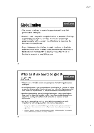 1/8/23
8
Globalization
• The answer is related in part to how companies frame their
globaliza6on strategies.
• In most cases, companies see globaliza6on as a ma:er of taking a
superior (by assump6on) business model and extending it
geographically, with necessary modiﬁca6ons, to maximize the
ﬁrm’s economies of scale.
• From this perspec6ve, the key strategic challenge is simply to
determine how much to adapt the business model—how much
to standardize from country to country versus how much to
localize to respond to local diﬀerences.
15
Why is it so hard to get it
right?
• The answer is related in part to how companies frame their globalization
strategies.
• In many if not most cases, companies see globalization as a matter of taking
a superior (by assumption) business model and extending it geographically,
with necessary modifications, to maximize the firm’s economies of scale.
• From this perspective, the key strategic challenge is simply to determine
how much to adapt the business model—how much to standardize from
country to country versus how much to localize to respond to local
differences.
• Correctly choosing how much to adapt a business model is certainly
important for extracting value from international operations.
o But to focus exclusively on the tension between global scale economies and local considerations is a
mistake, for it blinds companies to the very real opportunities they could gain from exploiting
differences.
o Indeed, in their rush to exploit the similarities across borders, multinationals have discounted the
original global strategy: arbitrage, the strategy of difference.
16
 