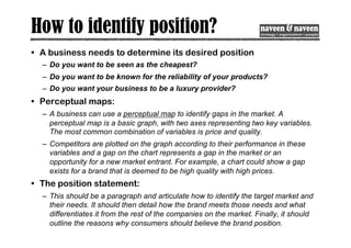 How to identify position?
• A business needs to determine its desired position
– Do you want to be seen as the cheapest?
– Do you want to be known for the reliability of your products?
– Do you want your business to be a luxury provider?
• Perceptual maps:
– A business can use a perceptual map to identify gaps in the market. A
perceptual map is a basic graph, with two axes representing two key variables.
The most common combination of variables is price and quality.
– Competitors are plotted on the graph according to their performance in these
variables and a gap on the chart represents a gap in the market or an
opportunity for a new market entrant. For example, a chart could show a gap
exists for a brand that is deemed to be high quality with high prices.
• The position statement:
– This should be a paragraph and articulate how to identify the target market and
their needs. It should then detail how the brand meets those needs and what
differentiates it from the rest of the companies on the market. Finally, it should
outline the reasons why consumers should believe the brand position.
 