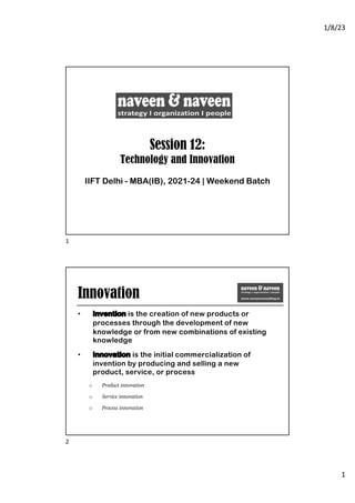 1/8/23
1
Session 12:
Technology and Innovation
IIFT Delhi - MBA(IB), 2021-24 | Weekend Batch
1
Innovation
• Invention is the creation of new products or
processes through the development of new
knowledge or from new combinations of existing
knowledge
• Innovation is the initial commercialization of
invention by producing and selling a new
product, service, or process
o Product innovation
o Service innovation
o Process innovation
2
 