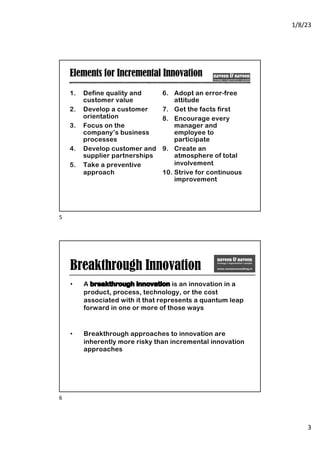 1/8/23
3
Elements for Incremental Innovation
1. Define quality and
customer value
2. Develop a customer
orientation
3. Focus on the
company’s business
processes
4. Develop customer and
supplier partnerships
5. Take a preventive
approach
6. Adopt an error-free
attitude
7. Get the facts first
8. Encourage every
manager and
employee to
participate
9. Create an
atmosphere of total
involvement
10. Strive for continuous
improvement
5
Breakthrough Innovation
• A breakthrough innovation is an innovation in a
product, process, technology, or the cost
associated with it that represents a quantum leap
forward in one or more of those ways
• Breakthrough approaches to innovation are
inherently more risky than incremental innovation
approaches
6
 