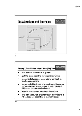 1/8/23
5
Risks Associated with Innovation
9
Treacy’s Useful Points about Managing Risks
— The point of innovation is growth
— Get the most from the minimum innovation
— Incremental product innovations can lock in
existing customers
— Incremental business process innovations can
generate more revenue gain or cost savings
with less risk than radical ones
— Radical innovations are often too radical
— The time to launch breakthrough innovations is
when they are essential to the marketplace
10
 