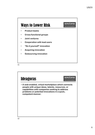 1/8/23
6
Ways to Lower Risk
• Product teams
• Cross-functional groups
• Joint ventures
• Cooperation with lead users
• “Do it yourself” innovation
• Acquiring innovation
• Outsourcing innovation
11
Ideagoras
• A web-enabled, virtual marketplace which connects
people with unique ideas, talents, resources, or
capabilities with companies seeking to address
problems or potential innovations in a quick,
competent manner.
12
 
