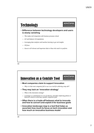 1/8/23
7
Technology
• Difference between technology developers and users
is slowly vanishing
o This makes tech integration with business processes critical
o IoT and Industry 4.0 stipulations
o Leveraging data analytics and machine learning to get real insights
o UX focus
o Access to all relevant and important data to those who need it to perform
13
Innovation as a ComAdv Tool
• Most companies claim to support Innovation
o Why is it that most companies fail to use it as a tool for achieving comp adv?
• They may lack an ‘innovation strategy’
o What is this innovation strategy?
o A strategy is a commitment to a set of coherent, mutually reinforcing policies or
behaviors aimed at achieving a specific competitive goal.
• Often there is a trade-off between what to innovate
and how to convert and exploit it for business goals
• Innovation landscape map is a tool that helps us
ascertain how much to focus on tech innovation and
how much on innovative business model
14
 