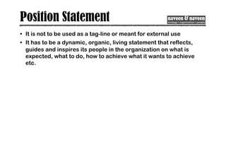 Position Statement
• It is not to be used as a tag-line or meant for external use
• It has to be a dynamic, organic, living statement that reflects,
guides and inspires its people in the organization on what is
expected, what to do, how to achieve what it wants to achieve
etc.
 