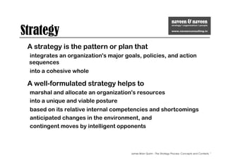 Strategy
A strategy is the pattern or plan that
integrates an organization's major goals, policies, and action
sequences
into a cohesive whole
A well-formulated strategy helps to
marshal and allocate an organization's resources
into a unique and viable posture
based on its relative internal competencies and shortcomings
anticipated changes in the environment, and
contingent moves by intelligent opponents
James Brian Quinn - The Strategy Process: Concepts and Contexts, "
 
