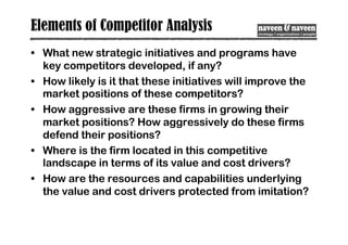 Elements of Competitor Analysis
• What new strategic initiatives and programs have
key competitors developed, if any?
• How likely is it that these initiatives will improve the
market positions of these competitors?
• How aggressive are these firms in growing their
market positions? How aggressively do these firms
defend their positions?
• Where is the firm located in this competitive
landscape in terms of its value and cost drivers?
• How are the resources and capabilities underlying
the value and cost drivers protected from imitation?
 