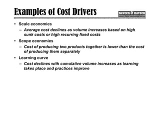 Examples of Cost Drivers
• Scale economies
– Average cost declines as volume increases based on high
sunk costs or high recurring fixed costs
• Scope economies
– Cost of producing two products together is lower than the cost
of producing them separately
• Learning curve
– Cost declines with cumulative volume increases as learning
takes place and practices improve
 