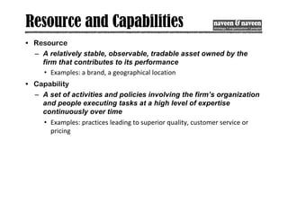 Resource and Capabilities
• Resource
– A relatively stable, observable, tradable asset owned by the
firm that contributes to its performance
• Examples: a brand, a geographical location
• Capability
– A set of activities and policies involving the firm’s organization
and people executing tasks at a high level of expertise
continuously over time
• Examples: practices leading to superior quality, customer service or
pricing
 