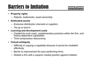 Barriers to Imitation
• Property rights
– Patents, trademarks, asset ownership
• Dedicated assets
– Exclusive distribution channels or suppliers
– Tie-up or lock-in
• Learning and development costs
– Created by sunk costs, complementary practices within the firm, and
history-dependent capabilities
– Time-compression diseconomy
• Casual ambiguity
– Difficulty in copying a capability because it cannot be modelled
effectively
– Barrier to improvement for poor performing firms
– Shields a firm with a superior market position against imitation
 
