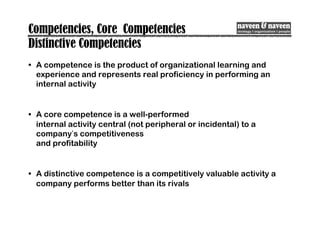 Competencies, Core Competencies
Distinctive Competencies
• A competence is the product of organizational learning and
experience and represents real proficiency in performing an
internal activity
• A core competence is a well-performed
internal activity central (not peripheral or incidental) to a
company’s competitiveness
and profitability
• A distinctive competence is a competitively valuable activity a
company performs better than its rivals
 