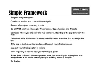 Simple Framework
Set your long-term goals
Conduct a market and competitive analysis
Assess where your company is now
Do a SWOT analysis--Strength, Weaknesses, Opportunities and Threats
Compare where you are now and five years out. How big is the gap between the
two?
Determine what steps need to would need be taken to enable you to bridge this
gap
If the gap is too big, review and possibly reset your strategic goals
Map out your strategic plan in writing
Meet regularly to review how you’re doing vs. goals
Share it not only with the management team, but with all your employees, and
assign tasks at all levels so everybody is working towards the plan.
Be flexible
 