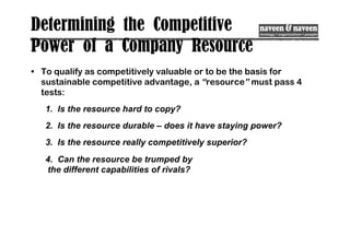 Determining the Competitive
Power of a Company Resource
• To qualify as competitively valuable or to be the basis for
sustainable competitive advantage, a “resource” must pass 4
tests:
1. Is the resource hard to copy?
2. Is the resource durable – does it have staying power?
3. Is the resource really competitively superior?
4. Can the resource be trumped by
the different capabilities of rivals?
 