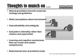 Thoughts to munch on …
• Natural gravitation towards corporate
strategy and guidelines
• Static assumptions about environment
• Unpredictability and ambiguity
• Calculative rationality rather than
intuitive and experiential
• Learning and cognitive mechanisms
that can create and sustain
competencies
• Reductionism bias of predictive tools
Source: https://www.researchgate.net/publication/220588588
 