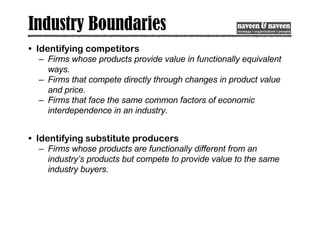 Industry Boundaries
• Identifying competitors
– Firms whose products provide value in functionally equivalent
ways.
– Firms that compete directly through changes in product value
and price.
– Firms that face the same common factors of economic
interdependence in an industry.
• Identifying substitute producers
– Firms whose products are functionally different from an
industry’s products but compete to provide value to the same
industry buyers.
 