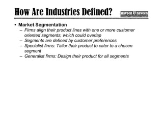 How Are Industries Defined?
• Market Segmentation
– Firms align their product lines with one or more customer
oriented segments, which could overlap
– Segments are defined by customer preferences
– Specialist firms: Tailor their product to cater to a chosen
segment
– Generalist firms: Design their product for all segments
 