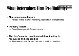 What Determines Firm Profitability?
• Macroeconomic factors
– Forces in the overall economy, regulation, interest rates
• Industry factors
– Conditions specific to an industry
• The firm’s market position as determined by its
resources and capabilities
– Those economic factors that are specific to the firm
 